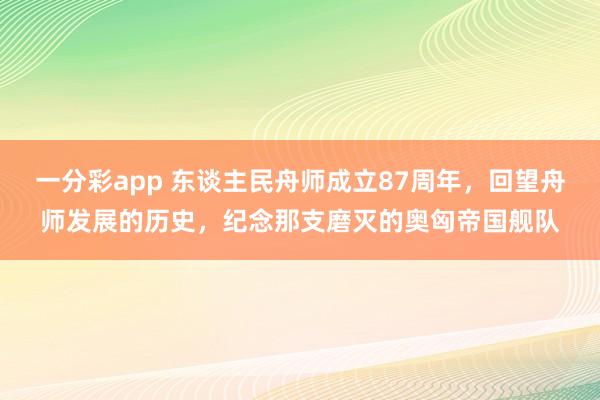 一分彩app 东谈主民舟师成立87周年，回望舟师发展的历史，纪念那支磨灭的奥匈帝国舰队