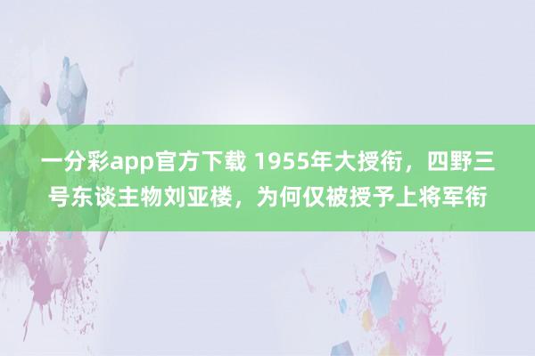 一分彩app官方下载 1955年大授衔，四野三号东谈主物刘亚楼，为何仅被授予上将军衔