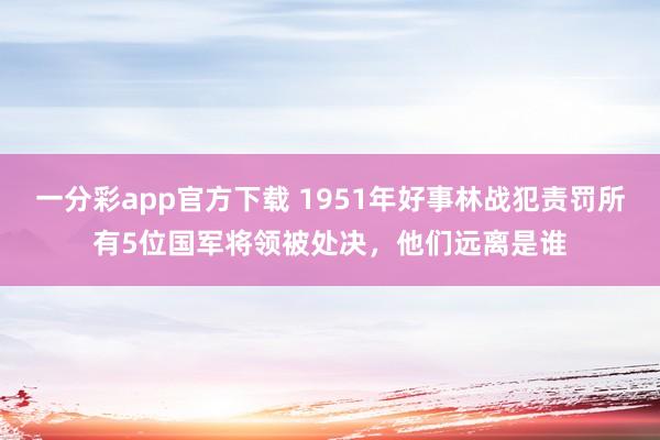 一分彩app官方下载 1951年好事林战犯责罚所有5位国军将领被处决，他们远离是谁