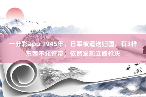 一分彩app 1945年，日军被遣送归国，有3样东西不允许带，依然发现立即枪决