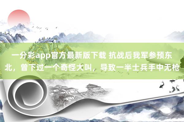 一分彩app官方最新版下载 抗战后我军参预东北，曾下过一个奇怪大叫，导致一半士兵手中无枪