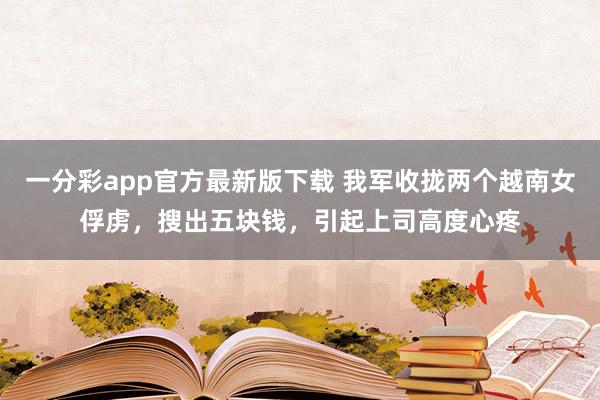 一分彩app官方最新版下载 我军收拢两个越南女俘虏，搜出五块钱，引起上司高度心疼