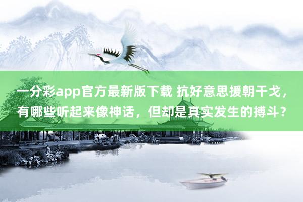 一分彩app官方最新版下载 抗好意思援朝干戈，有哪些听起来像神话，但却是真实发生的搏斗？