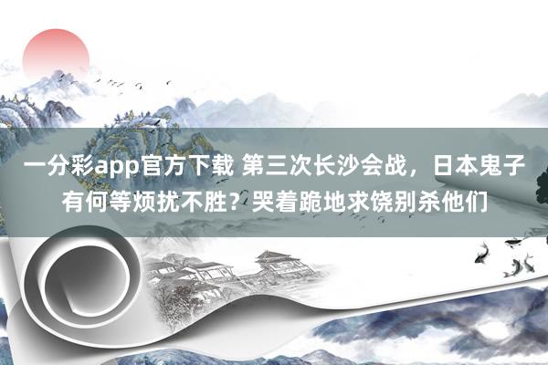 一分彩app官方下载 第三次长沙会战，日本鬼子有何等烦扰不胜？哭着跪地求饶别杀他们