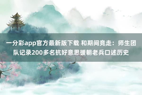 一分彩app官方最新版下载 和期间竞走：师生团队记录200多名抗好意思援朝老兵口述历史