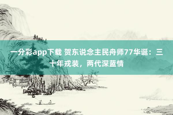 一分彩app下载 贺东说念主民舟师77华诞：三十年戎装，两代深蓝情