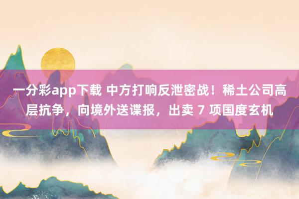 一分彩app下载 中方打响反泄密战！稀土公司高层抗争，向境外送谍报，出卖 7 项国度玄机
