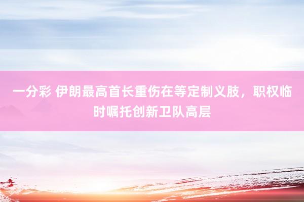 一分彩 伊朗最高首长重伤在等定制义肢，职权临时嘱托创新卫队高层
