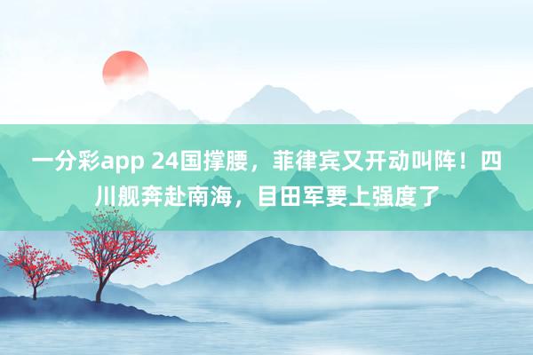 一分彩app 24国撑腰，菲律宾又开动叫阵！四川舰奔赴南海，目田军要上强度了