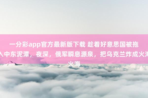 一分彩app官方最新版下载 趁着好意思国被拖入中东泥潭，夜深，俄军瞬息源泉，把乌克兰炸成火海