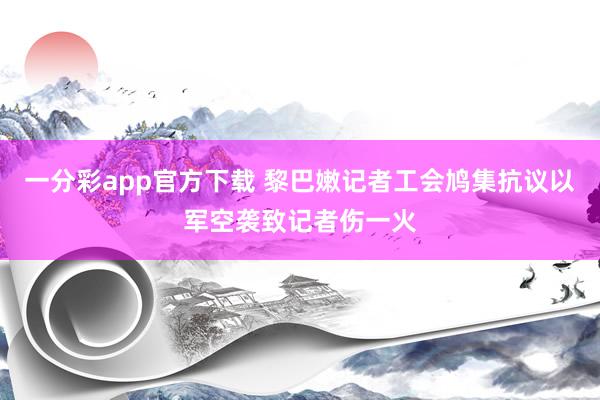 一分彩app官方下载 黎巴嫩记者工会鸠集抗议以军空袭致记者伤一火