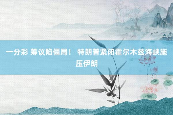 一分彩 筹议陷僵局！ 特朗普紧闭霍尔木兹海峡施压伊朗