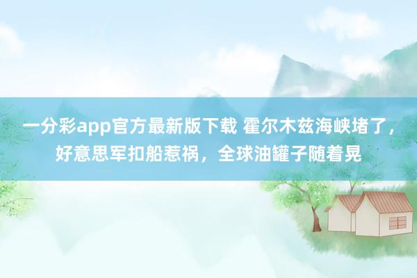 一分彩app官方最新版下载 霍尔木兹海峡堵了，好意思军扣船惹祸，全球油罐子随着晃