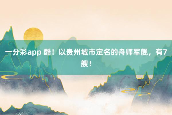 一分彩app 酷！以贵州城市定名的舟师军舰，有7艘！