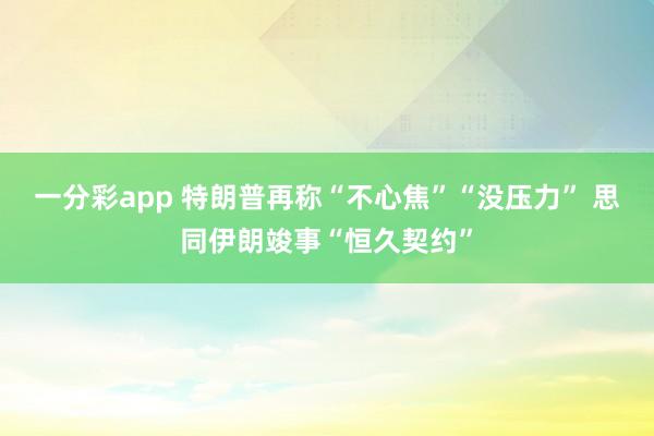 一分彩app 特朗普再称“不心焦”“没压力” 思同伊朗竣事“恒久契约”