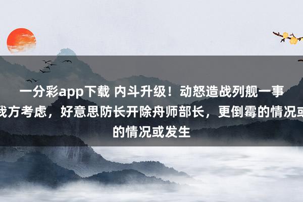 一分彩app下载 内斗升级！动怒造战列舰一事不找我方考虑，好意思防长开除舟师部长，更倒霉的情况或发生