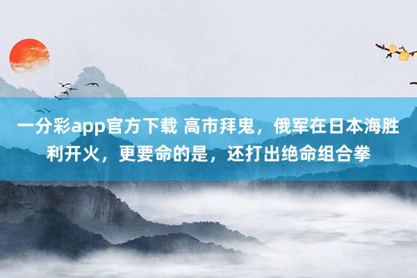 一分彩app官方下载 高市拜鬼，俄军在日本海胜利开火，更要命的是，还打出绝命组合拳