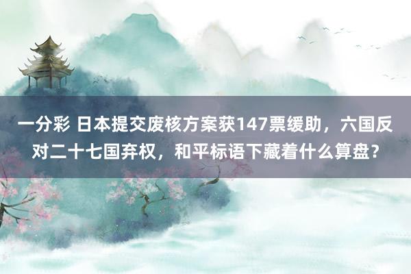 一分彩 日本提交废核方案获147票缓助，六国反对二十七国弃权，和平标语下藏着什么算盘？