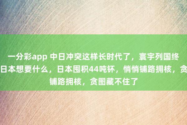 一分彩app 中日冲突这样长时代了，寰宇列国终于知说念了日本想要什么，日本囤积44吨钚，悄悄铺路拥核，贪图藏不住了