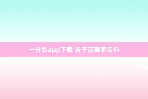 一分彩app下载 谷子店哪家专科