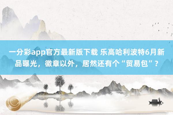 一分彩app官方最新版下载 乐高哈利波特6月新品曝光，徽章以外，居然还有个“贸易包”？