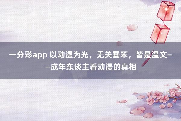 一分彩app 以动漫为光，无关蠢笨，皆是温文——成年东谈主看动漫的真相