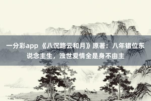 一分彩app 《八沉路云和月》原著：八年错位东说念主生，浊世爱情全是身不由主