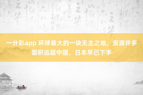 一分彩app 环球最大的一块无主之地，资源许多面积远超中国，日本早已下手