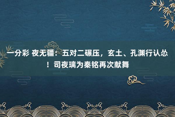 一分彩 夜无疆：五对二碾压，玄土、孔渊行认怂！司夜璃为秦铭再次献舞