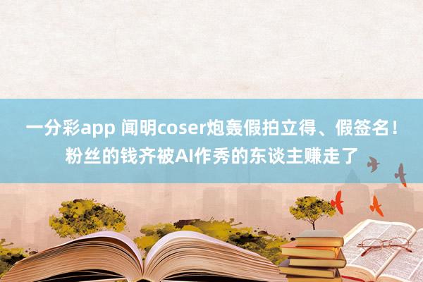 一分彩app 闻明coser炮轰假拍立得、假签名！粉丝的钱齐被AI作秀的东谈主赚走了