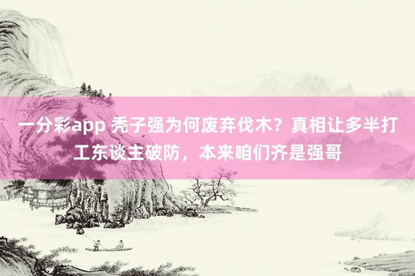 一分彩app 秃子强为何废弃伐木？真相让多半打工东谈主破防，本来咱们齐是强哥