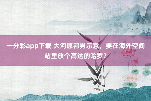 一分彩app下载 大河原邦男示意，要在海外空间站里放个高达的哈罗？