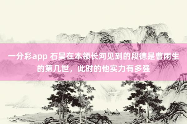 一分彩app 石昊在本领长河见到的段德是曹雨生的第几世，此时的他实力有多强