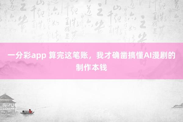 一分彩app 算完这笔账，我才确凿搞懂AI漫剧的制作本钱