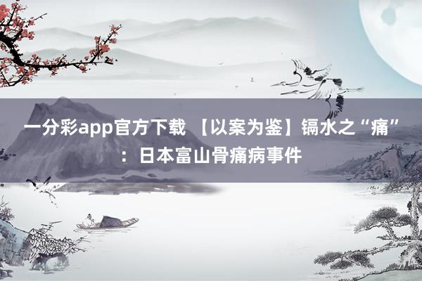 一分彩app官方下载 【以案为鉴】镉水之“痛”：日本富山骨痛病事件