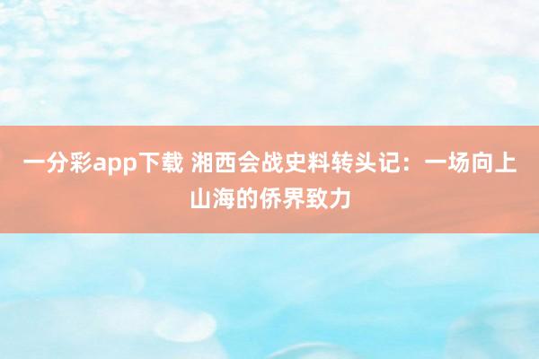 一分彩app下载 湘西会战史料转头记：一场向上山海的侨界致力