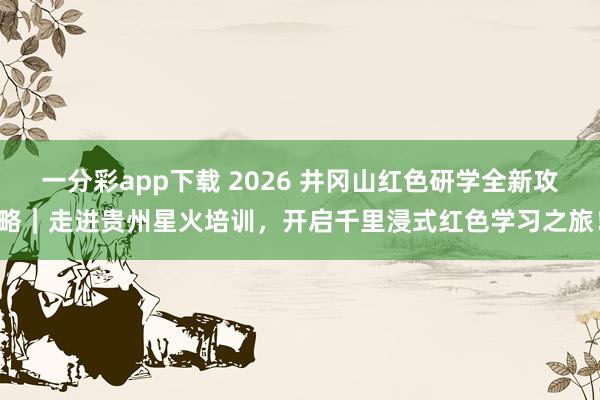 一分彩app下载 2026 井冈山红色研学全新攻略｜走进贵州星火培训，开启千里浸式红色学习之旅！