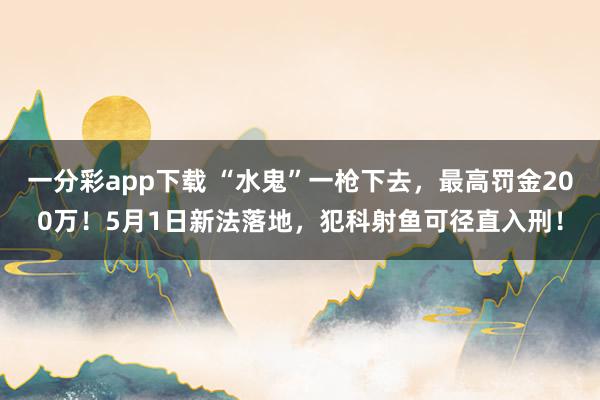 一分彩app下载 “水鬼”一枪下去，最高罚金200万！5月1日新法落地，犯科射鱼可径直入刑！