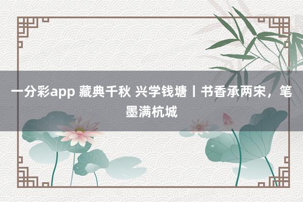 一分彩app 藏典千秋 兴学钱塘丨书香承两宋，笔墨满杭城