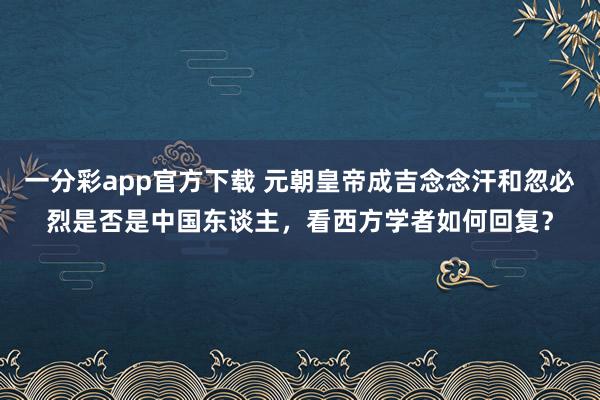一分彩app官方下载 元朝皇帝成吉念念汗和忽必烈是否是中国东谈主，看西方学者如何回复？