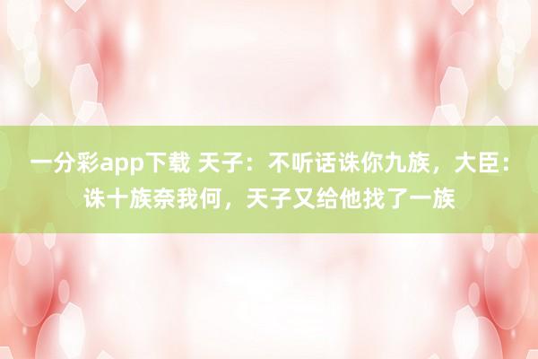 一分彩app下载 天子：不听话诛你九族，大臣：诛十族奈我何，天子又给他找了一族