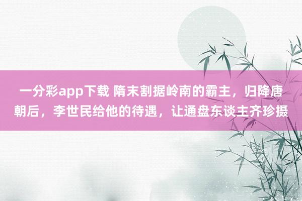 一分彩app下载 隋末割据岭南的霸主，归降唐朝后，李世民给他的待遇，让通盘东谈主齐珍摄
