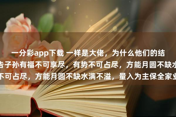 一分彩app下载 一样是大佬，为什么他们的结局天渊之别，司马懿警告子孙有福不可享尽，有势不可占尽，方能月圆不缺水满不溢，量入为主保全家业
