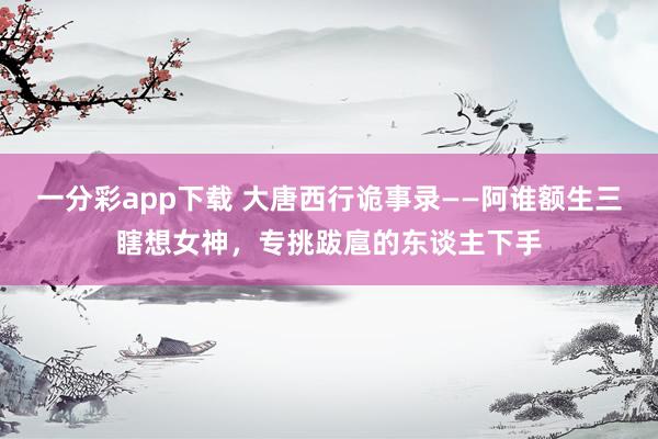 一分彩app下载 大唐西行诡事录——阿谁额生三瞎想女神，专挑跋扈的东谈主下手