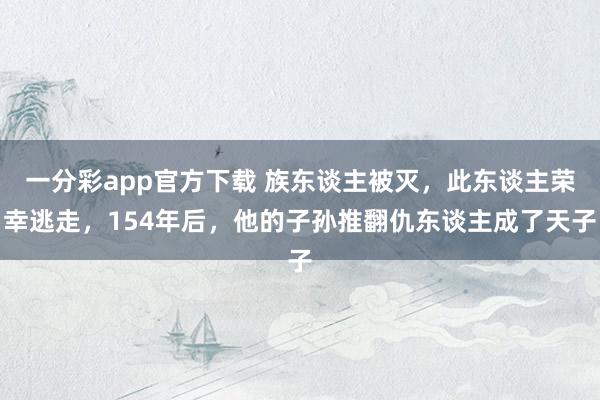 一分彩app官方下载 族东谈主被灭，此东谈主荣幸逃走，154年后，他的子孙推翻仇东谈主成了天子
