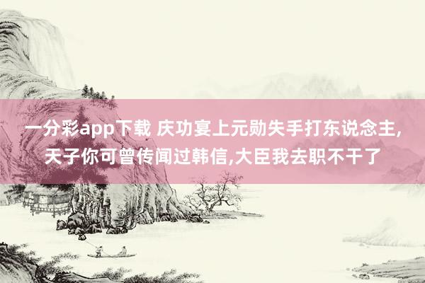 一分彩app下载 庆功宴上元勋失手打东说念主，天子你可曾传闻过韩信，大臣我去职不干了