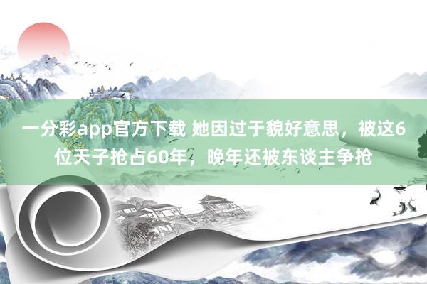 一分彩app官方下载 她因过于貌好意思，被这6位天子抢占60年，晚年还被东谈主争抢