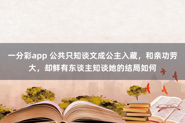 一分彩app 公共只知谈文成公主入藏，和亲功劳大，却鲜有东谈主知谈她的结局如何