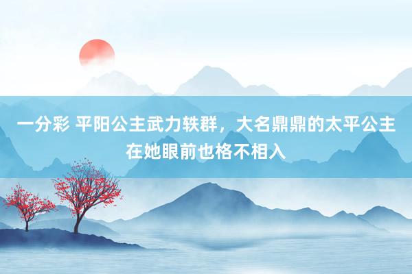 一分彩 平阳公主武力轶群，大名鼎鼎的太平公主在她眼前也格不相入