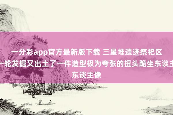 一分彩app官方最新版下载 三星堆遗迹祭祀区新一轮发掘又出土了一件造型极为夸张的扭头跪坐东谈主像
